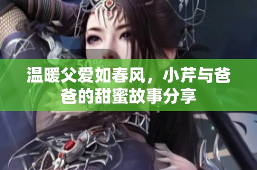 温暖父爱如春风，小芹与爸爸的甜蜜故事分享