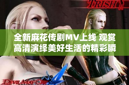 全新麻花传剧MV上线 观赏高清演绎美好生活的精彩瞬间