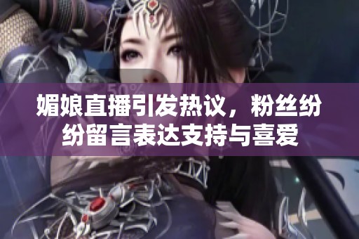 媚娘直播引发热议，粉丝纷纷留言表达支持与喜爱