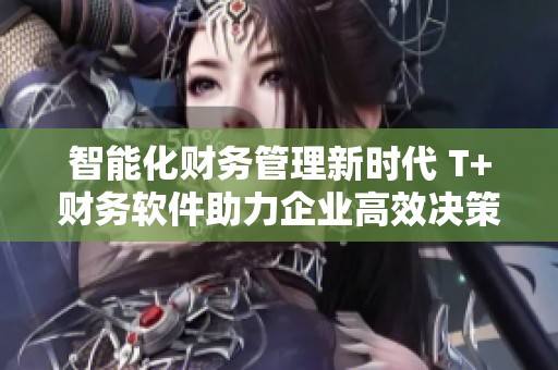 智能化财务管理新时代 T+财务软件助力企业高效决策