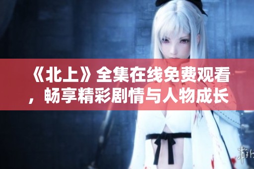 《北上》全集在线免费观看，畅享精彩剧情与人物成长故事