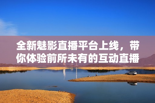 全新魅影直播平台上线，带你体验前所未有的互动直播乐趣