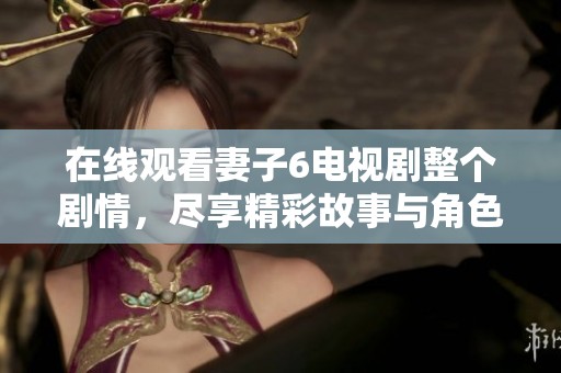 在线观看妻子6电视剧整个剧情，尽享精彩故事与角色发展