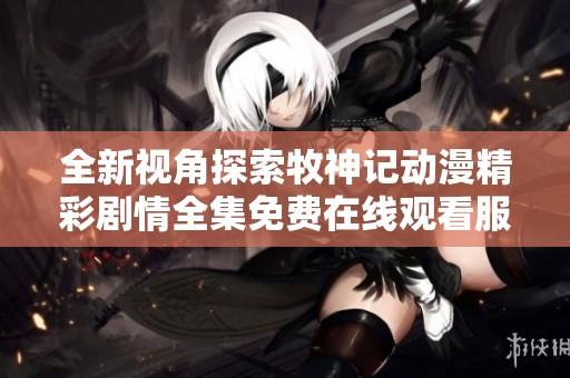 全新视角探索牧神记动漫精彩剧情全集免费在线观看服务