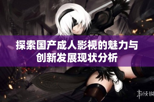 探索国产成人影视的魅力与创新发展现状分析