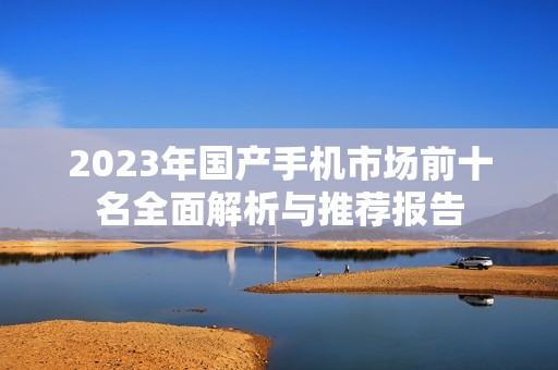 2023年国产手机市场前十名全面解析与推荐报告