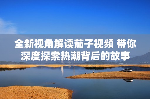 全新视角解读茄子视频 带你深度探索热潮背后的故事
