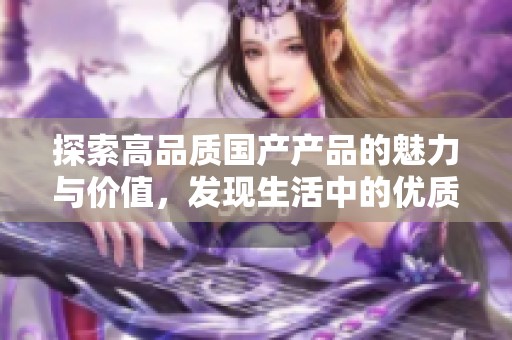 探索高品质国产产品的魅力与价值，发现生活中的优质选择