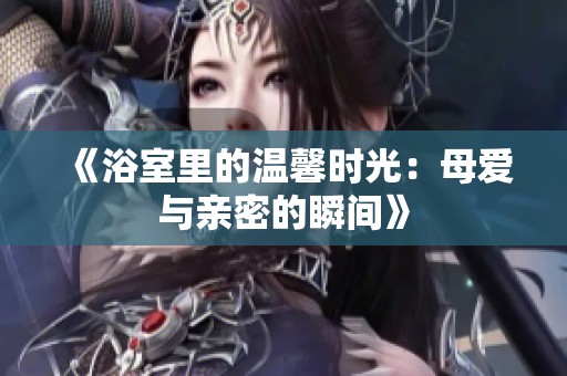 《浴室里的温馨时光：母爱与亲密的瞬间》