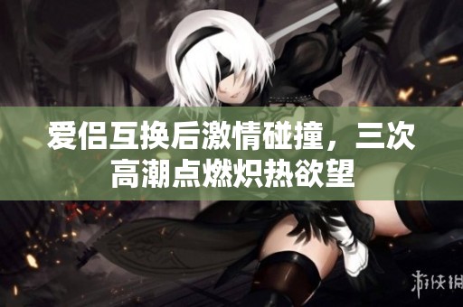 爱侣互换后激情碰撞，三次高潮点燃炽热欲望