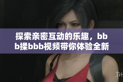 探索亲密互动的乐趣，bbb揉bbb视频带你体验全新感受