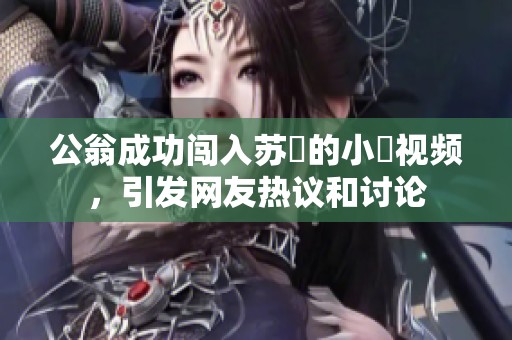 公翁成功闯入苏玥的小泬视频，引发网友热议和讨论