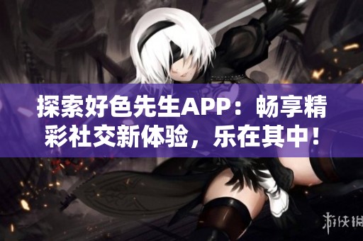 探索好色先生APP：畅享精彩社交新体验，乐在其中！