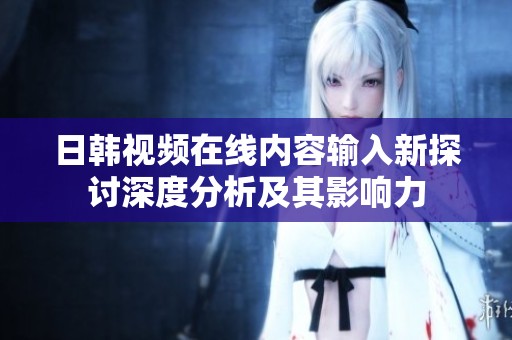 日韩视频在线内容输入新探讨深度分析及其影响力