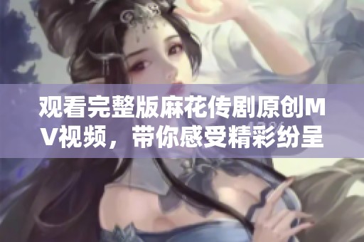 观看完整版麻花传剧原创MV视频，带你感受精彩纷呈的剧场魅力
