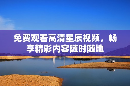 免费观看高清星辰视频，畅享精彩内容随时随地