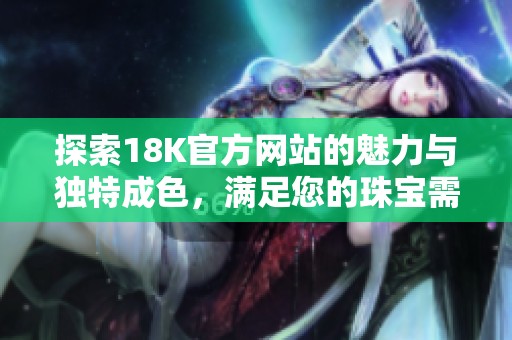 探索18K官方网站的魅力与独特成色，满足您的珠宝需求