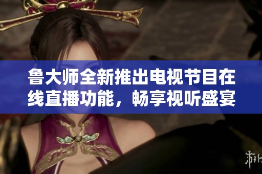 鲁大师全新推出电视节目在线直播功能，畅享视听盛宴