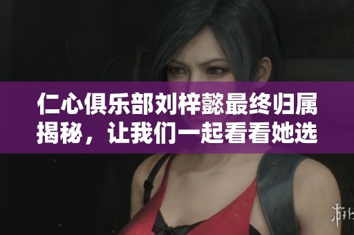 仁心俱乐部刘梓懿最终归属揭秘，让我们一起看看她选择了谁