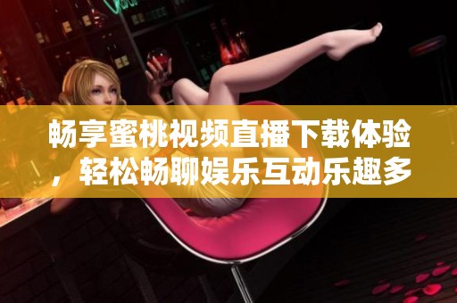 畅享蜜桃视频直播下载体验，轻松畅聊娱乐互动乐趣多