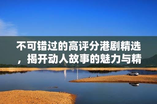 不可错过的高评分港剧精选，揭开动人故事的魅力与精彩时刻