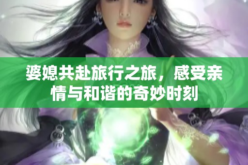 婆媳共赴旅行之旅，感受亲情与和谐的奇妙时刻