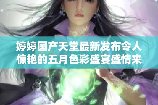 婷婷国产天堂最新发布令人惊艳的五月色彩盛宴盛情来袭