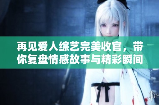 再见爱人综艺完美收官，带你复盘情感故事与精彩瞬间
