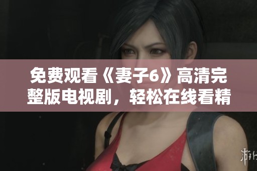 免费观看《妻子6》高清完整版电视剧，轻松在线看精彩剧情