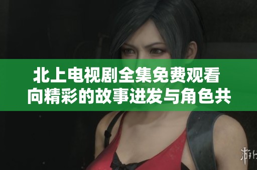 北上电视剧全集免费观看 向精彩的故事进发与角色共鸣