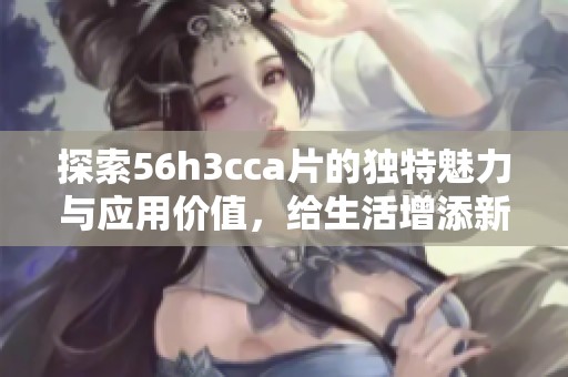探索56h3cca片的独特魅力与应用价值，给生活增添新色彩