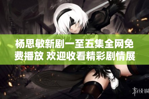 杨思敏新剧一至五集全网免费播放 欢迎收看精彩剧情展现