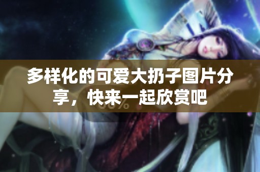多样化的可爱大扔子图片分享，快来一起欣赏吧