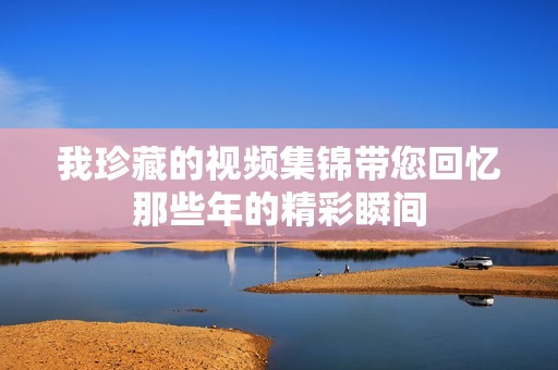 我珍藏的视频集锦带您回忆那些年的精彩瞬间