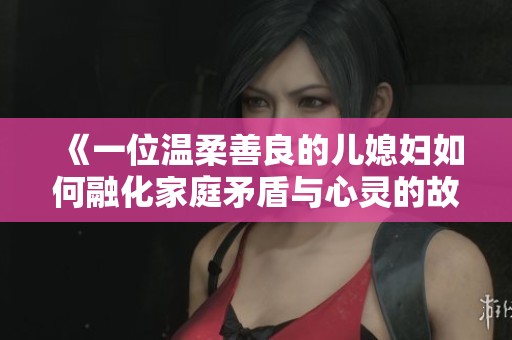 《一位温柔善良的儿媳妇如何融化家庭矛盾与心灵的故事》