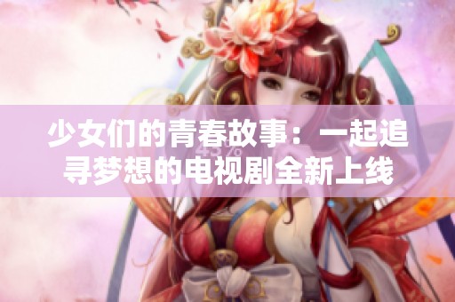 少女们的青春故事：一起追寻梦想的电视剧全新上线