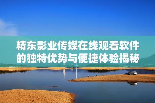 精东影业传媒在线观看软件的独特优势与便捷体验揭秘