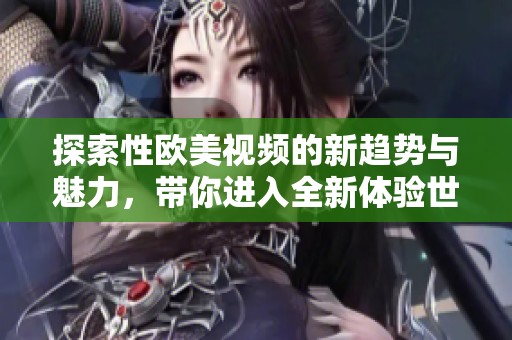 探索性欧美视频的新趋势与魅力，带你进入全新体验世界