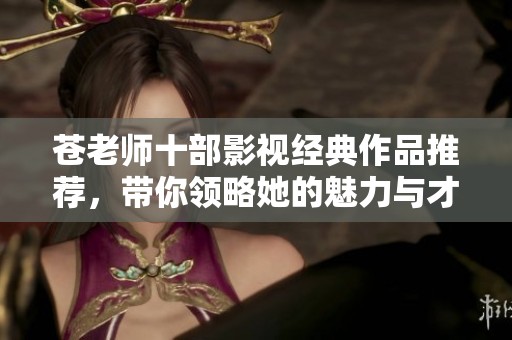 苍老师十部影视经典作品推荐，带你领略她的魅力与才华