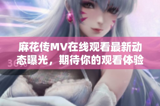 麻花传MV在线观看最新动态曝光，期待你的观看体验与分享