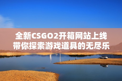 全新CSGO2开箱网站上线带你探索游戏道具的无尽乐趣与惊喜
