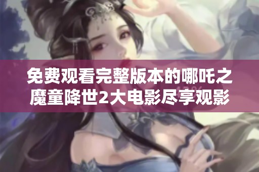 免费观看完整版本的哪吒之魔童降世2大电影尽享观影乐趣