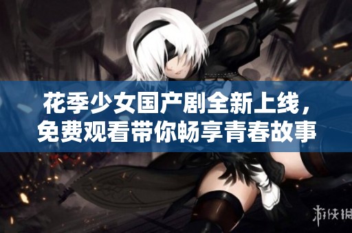 花季少女国产剧全新上线，免费观看带你畅享青春故事