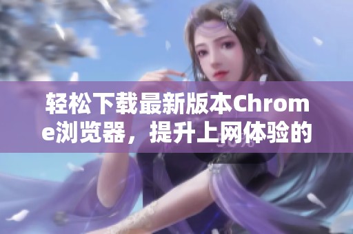 轻松下载最新版本Chrome浏览器，提升上网体验的最佳选择