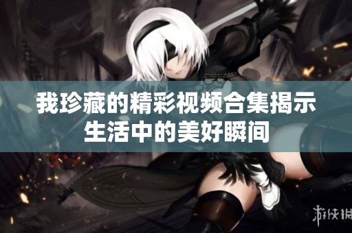 我珍藏的精彩视频合集揭示生活中的美好瞬间