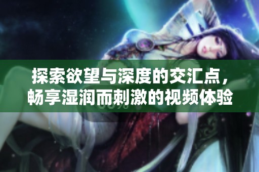 探索欲望与深度的交汇点，畅享湿润而刺激的视频体验