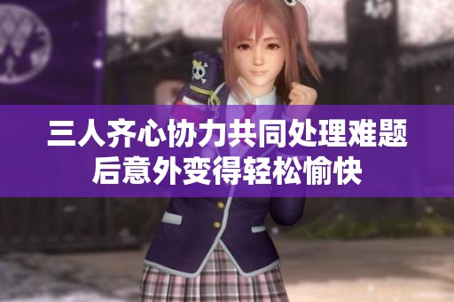 三人齐心协力共同处理难题后意外变得轻松愉快
