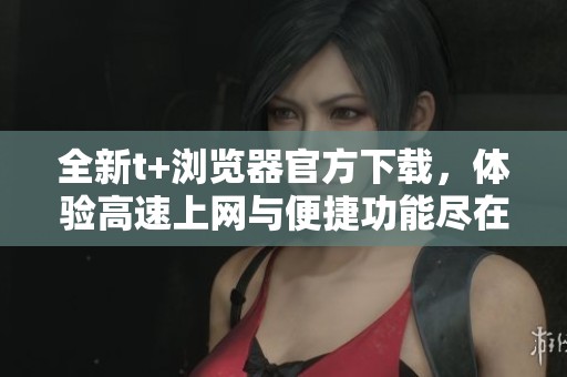 全新t+浏览器官方下载，体验高速上网与便捷功能尽在掌握