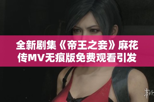 全新剧集《帝王之妾》麻花传MV无痕版免费观看引发观众热议