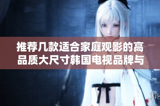 推荐几款适合家庭观影的高品质大尺寸韩国电视品牌与型号